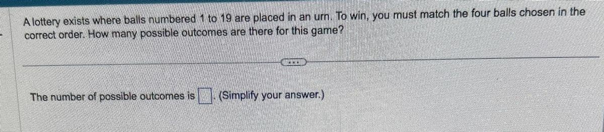 A lottery exists where balls numbered 1 to 19 are placed in an urn. To win, you must match the four balls chosen in the
correct order. How many possible outcomes are there for this game?
The number of possible outcomes is ☐ (Simplify your answer.)