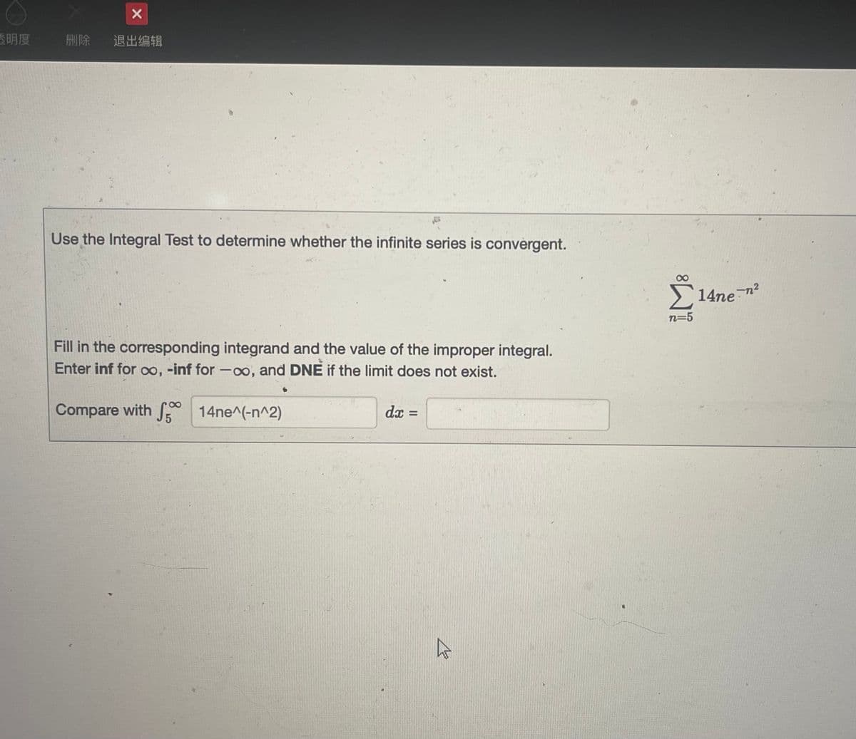 透明度
X
删除 退出编辑
Use the Integral Test to determine whether the infinite series is convergent.
Fill in the corresponding integrand and the value of the improper integral.
Enter inf for ∞, -inf for -∞o, and DNE if the limit does not exist.
Compare with 14ne^(-n^2)
S
dx
=
4
n=5
14ne-n²