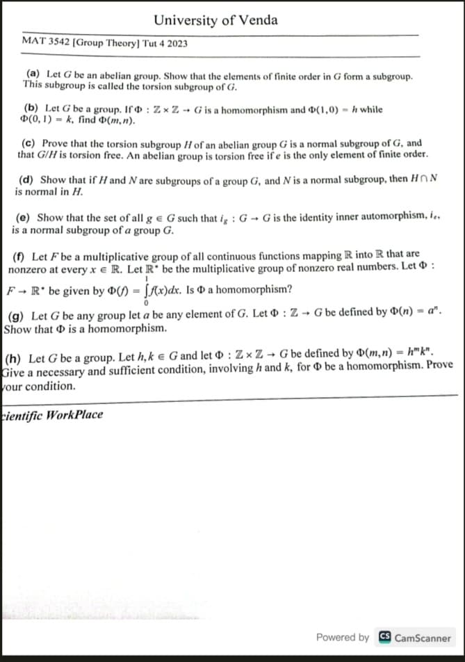 University of Venda
MAT 3542 [Group Theory] Tut 4 2023
(a) Let G be an abelian group. Show that the elements of finite order in G form a subgroup.
This subgroup is called the torsion subgroup of G.
(b) Let G be a group. If
D(0, 1)k, find (m,n).
: ZxZ- G is a homomorphism and D(1,0) while
(c) Prove that the torsion subgroup H of an abelian group G is a normal subgroup of G, and
that G/H is torsion free. An abelian group is torsion free ife is the only element of finite order.
(d) Show that if H and N are subgroups of a group G, and N is a normal subgroup, then HN
is normal in H.
(e) Show that the set of all g e G such that ig: GG is the identity inner automorphism, i..
is a normal subgroup of a group G.
(f) Let F be a multiplicative group of all continuous functions mapping R into R that are
nonzero at every xe R. Let R* be the multiplicative group of nonzero real numbers. Let :
F→ R* be given by D() = f(x)dx. Is a homomorphism?
(g) Let G be any group let a be any element of G. Let : Z→G be defined by Þ(n) = a".
Show that is a homomorphism.
(h) Let G be a group. Let h, k eG and let : ZxZ→G be defined by D(m, n) =h™k".
Give a necessary and sufficient condition, involving h and k, for be a homomorphism. Prove
your condition.
cientific WorkPlace
Powered by CS CamScanner