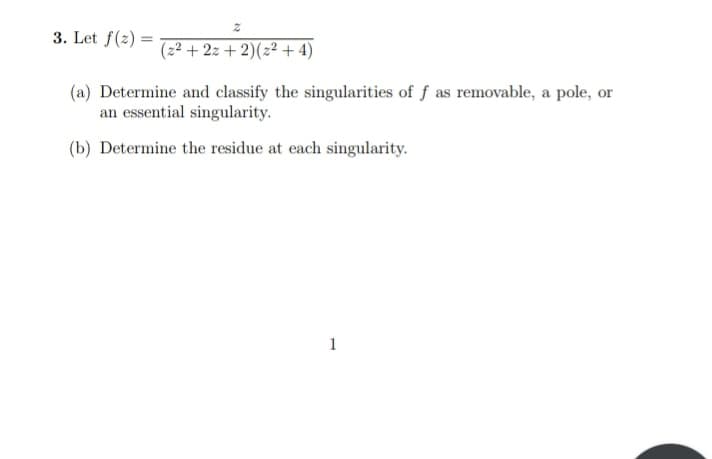 3. Let f(2)=
2
(z2 + 2z+ 2)(22+4)
(a) Determine and classify the singularities of f as removable, a pole, or
an essential singularity.
(b) Determine the residue at each singularity.
1