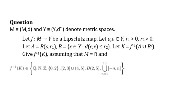 Question
M = (M,d) and Y = (Y,d") denote metric spaces.
Let f: M → Y be a Lipschitz map. Let a,e E Y, r₁> 0, r₂ > 0.
Let A = B(a,rı), B = {x € Y: d(e,x) ≤ r2}. Let K = f¹(A U Bc).
Give f¹(K), assuming that M = R and
10
{0,2
Q. N, Z. (0, 2), (2, 3] U (4,5), B(2,5), U[-n,n}}
(K) = {Q.N.Z.
n=1