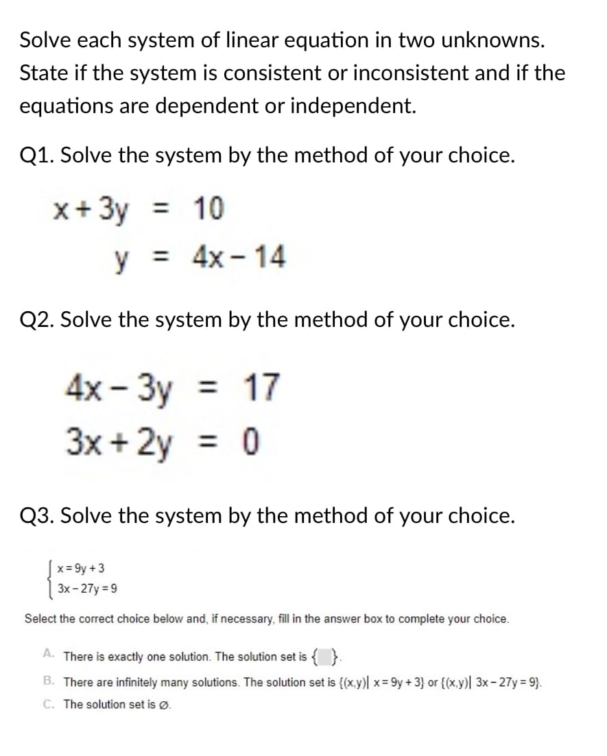 Solve each system of linear equation in two unknowns.
State if the system is consistent or inconsistent and if the
equations are dependent or independent.
Q1. Solve the system by the method of your choice.
x+ 3y = 10
у3 4x-14
Q2. Solve the system by the method of your choice.
4х - Зу 3D 17
3x + 2y
= 0
Q3. Solve the system by the method of your choice.
x = 9y + 3
3x - 27y = 9
Select the correct choice below and, if necessary, fill in the answer box to complete your choice.
A. There is exactly one solution. The solution set is { }.
B. There are infinitely many solutions. The solution set is {(x.y) x= 9y +3} or {(x,y)| 3x- 27y 9}.
C. The solution set is Ø.
