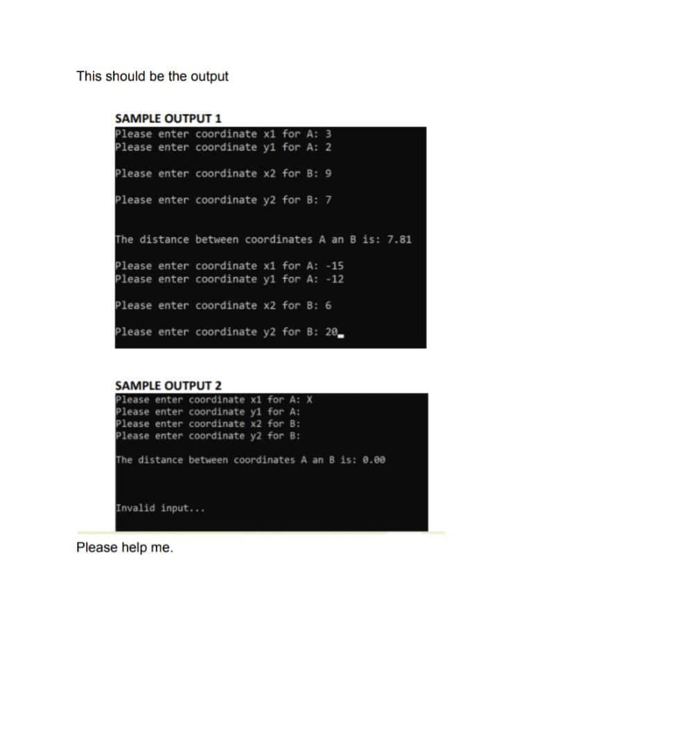 This should be the output
SAMPLE OUTPUT 1
Please enter coordinate x1 for A: 3
Please enter coordinate y1 for A: 2
Please enter coordinate x2 for B: 9
Please enter coordinate y2 for B: 7
The distance between coordinates A an B is: 7.81
Please enter coordinate x1 for A: -15
Please enter coordinate y1 for A: -12
Please enter coordinate x2 for B: 6
Please enter coordinate y2 for B: 20
SAMPLE OUTPUT 2
Please enter coordinate x1 for A: X
Please enter coordinate y1 for A:
Please enter coordinate x2 for B:
Please enter coordinate y2 for B:
The distance between coordinates A an B is: 0.00
Invalid input..
Please help me.
