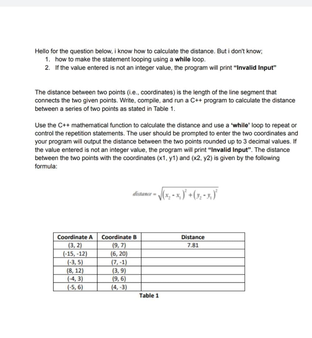 Hello for the question below, i know how to calculate the distance. But i don't know;
1. how to make the statement looping using a while loop.
2. If the value entered is not an integer value, the program will print "Invalid Input"
The distance between two points (i.e., coordinates) is the length of the line segment that
connects the two given points. Write, compile, and run a C++ program to calculate the distance
between a series of two points as stated in Table 1.
Use the C++ mathematical function to calculate the distance and use a 'while' loop to repeat or
control the repetition statements. The user should be prompted to enter the two coordinates and
your program will output the distance between the two points rounded up to 3 decimal values. If
the value entered is not an integer value, the program will print “Invalid Input". The distance
between the two points with the coordinates (x1, y1) and (x2, y2) is given by the following
formula:
distance - (x, - x, ) +(7, - x,)"
Coordinate A
Coordinate B
Distance
(3, 2)
(-15, -12)
(-3, 5)
(8, 12)
(-4, 3)
(-5, 6)
(9, 7)
(6, 20)
(7, -1)
(3, 9)
(9, 6)
(4, -3)
7.81
Table 1
