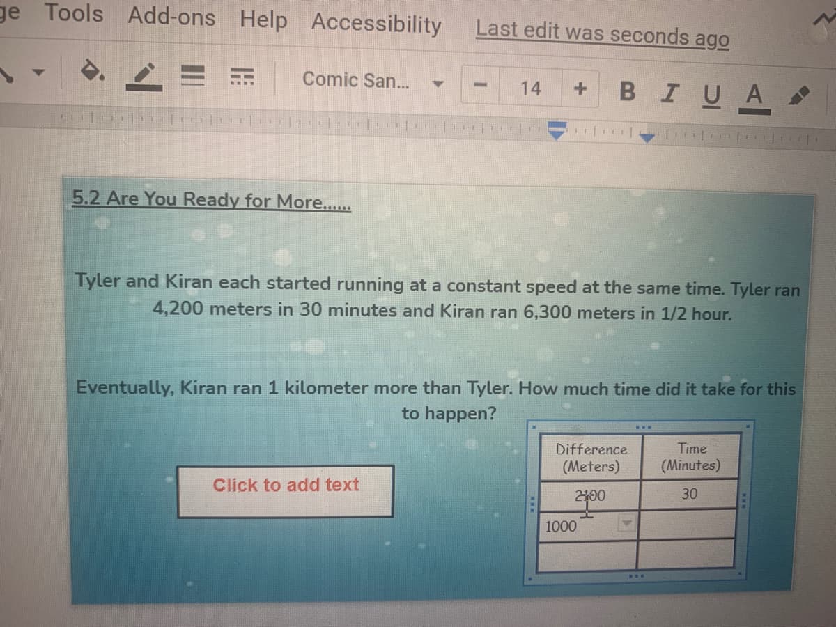 ge Tools Add-ons Help Accessibility
Last edit was seconds ago
Comic San...
BIUA
14
5.2 Are You Ready for More...
Tyler and Kiran each started running at a constant speed at the same time. Tyler ran
4,200 meters in 30 minutes and Kiran ran 6,300 meters in 1/2 hour.
Eventually, Kiran ran 1 kilometer more than Tyler. How much time did it take for this
to happen?
Difference
Time
(Meters)
(Minutes)
Click to add text
2100
30
1000
