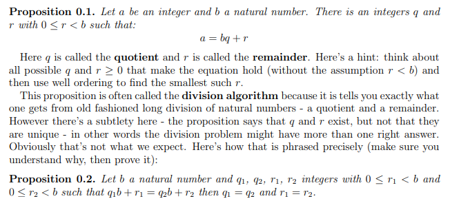 Proposition 0.1. Let a be an integer and b a natural number. There is an integers q and
r with 0 <r < b such that:
a = bq +r
Here q is called the quotient and r is called the remainder. Here's a hint: think about
all possible q and r 2 0 that make the equation hold (without the assumption r < b) and
then use well ordering to find the smallest such r.
This proposition is often called the division algorithm because it is tells you exactly what
one gets from old fashioned long division of natural numbers - a quotient and a remainder.
However there's a subtlety here - the proposition says that q and r exist, but not that they
are unique - in other words the division problem might have more than one right answer.
Obviously that's not what we expect. Here's how that is phrased precisely (make sure you
understand why, then prove it):
Proposition 0.2. Let b a natural number and q1, q2, r1, r2 integers with 0 < ri < b and
0 < r2 < b such that qib+ r1 = q2b+ r2 then qi = q2 and ri = r2.
