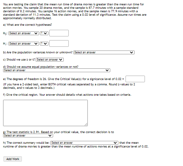 You are testing the claim that the mean run time of drama movies is greater than the mean run time for
action movies. You sample 20 drama movies, and the sample is 87.7 minutes with a sample standard
deviation of 8.2 minutes. You sample 16 action movies, and the sample mean is 77.9 minutes with a
standard deviation of 11.3 minutes. Test the claim using a 0.02 level of significance. Assume run times are
approximately normally distributed.
a) What are the correct hypotheses?
Hn: Select an answer
H: [Select an answer
b) Are the population variances known or unknown? Select an answer
c) Should we use z or t? Select an answer
d) Should we assume equal population variances or not?
Select an answer
e) The degrees of freedom is 26. Give the Critical Value(s) for a signicance level of 0.02 =
(If you have a 2-sided test, enter BOTH critical values separated by a comma. Round z-values to 2
decimals, and t-values to 3 decimals.)
f) Give the critical region. Your answer should details what actions one takes based on criteria.
g) The test statistic is 2.91. Based on your critical value, the correct decision is to
Select an answer
h) The correct summary would be: Select an answer
runtime of drama movies is greater than the mean runtime of actions movies at a significance level of 0.02.
v that the mean
Add Work
