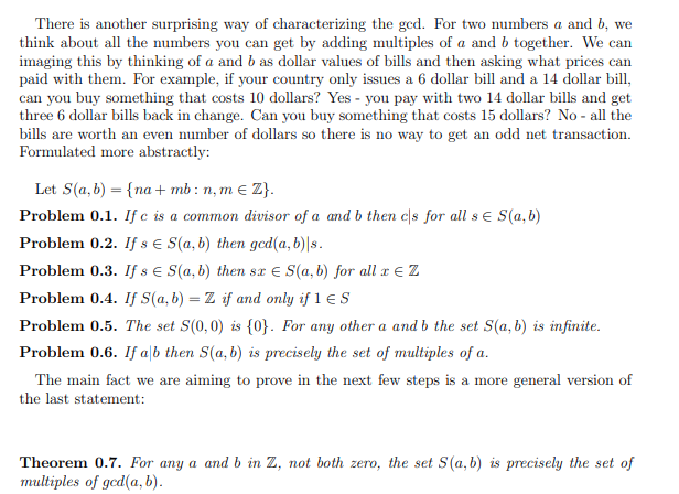 There is another surprising way of characterizing the gcd. For two numbers a and b, we
think about all the numbers you can get by adding multiples of a and b together. We can
imaging this by thinking of a and b as dollar values of bills and then asking what prices can
paid with them. For example, if your country only issues a 6 dollar bill and a 14 dollar bill,
can you buy something that costs 10 dollars? Yes - you pay with two 14 dollar bills and get
three 6 dollar bills back in change. Can you buy something that costs 15 dollars? No - all the
bills are worth an even number of dollars so there is no way to get an odd net transaction.
Formulated more abstractly:
Let S(a, b) = {na+ mb: n, m e Z}.
Problem 0.1. If e is a common divisor of a and b then cs for all se S(a,b)
Problem 0.2. If s e S(a, b) then gcd(a, b)|s.
Problem 0.3. If s e S(a, b) then sx E S(a, b) for all x € Z
Problem 0.4. If S(a,b) = Z if and only if 1 € S
Problem 0.5. The set S(0,0) is {0}. For any other a and b the set S(a, b) is infinite.
Problem 0.6. If alb then S(a, b) is precisely the set of multiples of a.
The main fact we are aiming to prove in the next few steps is a more general version of
the last statement:
Theorem 0.7. For any a and b in Z, not both zero, the set S(a, b) is precisely the set of
multiples of ged(a, b).
