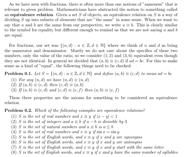 As we have seen with fractions, there is often more than one notions of "sameness" that is
relevant to given problem. Mathematicians have abstracted the notion to something called
an equivalence relation. Given a set S of objects, an equivalence relation on S is a way of
dividing S up into subsets of elements that are "the same" in some sense. When we want to
say that a and b are the same from our perspective, we write a = b. This is clearly similar
to the symbol for equality but different enough to remind us that we are not saying a and b
are equal.
For fractions, our set was {(n, d) : n e Z, d e N} where we think of n and d as being
the numerator and denominator. Mostly we do not care about the specifics of these two
numbers, only the value of the ratio, so we consider (1, 2) and (3, 6) equivalent even though
they are not identical. In general we decided that (a, b) = (c, d) if ad = bc. For this to make
sense as a kind of "equal", the following things need to be checked:
SO
Problem 0.1. Let S = {(n, d) : n E Z, de N} and define (a, b) = (c, d) to mean ad
(1) For any (n, d) we have (n, d) = (n, d)
(2) If (a, b) = (c, d) then (c, d) = (a, b)
(3) If (a, b) = (c, d) and (c, d) = (e, f) then (a, b) = (e, f)
= bc
These three properties are the axioms for something to be considered an equivalence
relation.
Problem 0.2. Which of the following examples are equivalence relations?
(1) S is the set of real numbers and r = y if |x – y| < 1
(2) S is the set of integers and a = b if a – b is divisible by 3
(3) S is the set of natural numbers and a = b is a < b
(4) S is the set of real numbers and x = y if sin r = sin y
(5) S is the set of English words, and x = y if x and y are synonyms
(6) S is the set of English words, and r = y if x and y are antonyms
(7) S is the set of English words, and x = y if x and y start with the same letter
(8) S is the set of English words, and x = y if x and y have the same number of syllables
