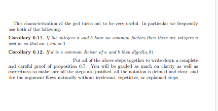 This characterization of the god turns out to be very useful. In particular we frequently
Lse both of the following:
Corollary 0.11. If the integers a and b have no common factors then there are integers n
and m so that an + bm = 1
Corollary 0.12. If d is a common divisor of a and b then digcd(a, b)
Put all of the above steps together to write down a complete
and careful proof of proposition 0.7. You will be graded as much on clarity as well as
Correctness so make sure all the steps are justified, all the notation is defined and clear, and
the the argument flows naturally without irrelevant, repetitive, or explained steps.
