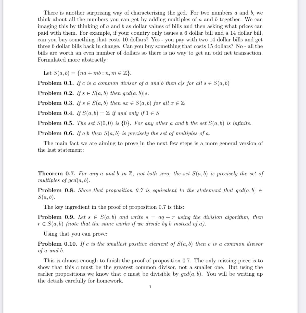 There is another surprising way of characterizing the gcd. For two numbers a and b, we
think about all the numbers you can get by adding multiples of a and b together. We can
imaging this by thinking of a and b as dollar values of bills and then asking what prices can
paid with them. For example, if your country only issues a 6 dollar bill and a 14 dollar bill,
can you buy something that costs 10 dollars? Yes - you pay with two 14 dollar bills and get
three 6 dollar bills back in change. Can you buy something that costs 15 dollars? No - all the
bills are worth an even number of dollars so there is no way to get an odd net transaction.
Formulated more abstractly:
Let S(a, b) = {na + mb : n, m E Z}.
Problem 0.1. If c is a common divisor of a and b then cs for all s E S(a, b)
Problem 0.2. If s E S(a,b) then gcd(a,b)|s.
Problem 0.3. If s E S(a,b) then sx E S(a, b) for all x E Z
Problem 0.4. If S(a,b) = Z if and only if 1 E S
Problem 0.5. The set S(0,0) is {0}. For any other a and b the set S(a,b) is infinite.
Problem 0.6. If a|b then S(a, b) is precisely the set of multiples of a.
The main fact we are aiming to prove in the next few steps is a more general version of
the last statement:
Theorem 0.7. For any a and b in Z, not both zero, the set S(a, b) is precisely the set of
multiples of gcd(a, b).
Problem 0.8. Show that proposition 0.7 is equivalent to the statement that gcd(a,b) e
S(a, b).
The key ingredient in the proof of proposition 0.7 is this:
Problem 0.9. Let s e S(a, b) and write s = aq + r using the division algorithm, then
r E S(a, b) (note that the same works if we divide by b instead of a).
Using that you can prove:
Problem 0.10. If c is the smallest positive element of S(a,b) then c is a common divisor
of a and b.
This is almost enough to finish the proof of proposition 0.7. The only missing piece is to
show that this c must be the greatest common divisor, not a smaller one. But using the
earlier propositions we know that c must be divisible by gcd(a, b). You will be writing up
the details carefully for homework.
1
