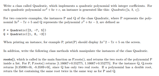 Write a class called Quadratic, which implements a quadratic polynomial with integer coefficients. For
each quadratic polynomial ar? + br +c, an instance is generated like this: Quadratic(la, b, c]).
For two concrete examples, the instances P and Q of the class Quadratic, where P represents the poly-
nomial 3r? – 7z +5 and Q represents the polynomial r? + 8z – 3, are defined as
P = Quadratic([3, -7, 5])
Q = Quadratic([1, 8, -3])
When printing an instance, for example P, print(P) should display 3z^2 – 7z + 5 on the screen.
In addition, write the following class methods which manipulate the instances of the class Quadratic.
roots(), which is called in the main function as P.roots(), and returns the two roots of the polynomial P
inside a list. For P, P.roots() returns [1.16667+0.55277i, 1.16667+0.55277i]. For the instance Q, Q.roots
returns [0.35890+0i, -8.3589+0Oi], since Q has only two real roots. If a polynomial has a double root,
return the list containing the same root twice in the same way as for P and Q.
