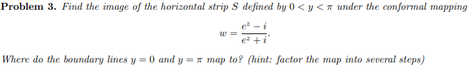 Problem 3. Find the image of the horizontal strip S defined by 0 < y <T under the conformal mapping
e² – i
w =
e +i
Where do the boundary lines y = 0 and y = n map to? (hint: factor the map into several steps)
