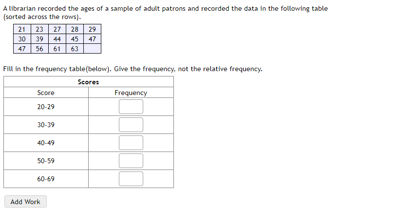 A librarian recorded the ages of a sample of adult patrons and recorded the data in the following table
(sorted across the rows).
21
23
27
28
29
30
39
44
45 47
47
56
61
63
Fill in the frequency table(below). Give the frequency, not the relative frequency.
Scores
Score
Frequency
20-29
30-39
40-49
50-59
60-69
Add Work
