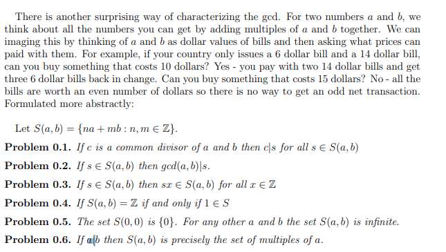 There is another surprising way of characterizing the ged. For two numbers a and b, we
think about all the numbers you can get by adding multiples of a and b together. We can
imaging this by thinking of a and b as dollar values of bills and then asking what prices can
paid with them. For example, if your country only issues a 6 dollar bill and a 14 dollar bill,
can you buy something that costs 10 dollars? Yes - you pay with two 14 dollar bills and get
three 6 dollar bills back in change. Can you buy something that costs 15 dollars? No - all the
bills are worth an even number of dollars so there is no way to get an odd net transaction.
Formulated more abstractly:
Let S(a, b) = {na + mb : n, m e Z}.
Problem 0.1. If c is a common divisor of a and b then c|s for all s E S(a,b)
Problem 0.2. If s e S(a, b) then gcd(a, b)|s.
Problem 0.3. If s e S(a, b) then sx e S(a, b) for all a € Z
Problem 0.4. If S(a, b) = Z if and only if 1 E S
%3D
Problem 0.5. The set S(0,0) is {0}. For any other a and b the set S(a, b) is infinite.
Problem 0.6. If alb then S(a, b) is precisely the set of multiples of a.
