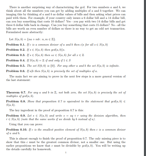 There is another surprising way of characterizing the gcd. For two numbers \( a \) and \( b \), we think about all the numbers you can get by adding multiples of \( a \) and \( b \) together. We can imagine this by thinking of \( a \) and \( b \) as dollar values of bills and then asking what prices can paid with them. For example, if your country only issues a 6 dollar bill and a 14 dollar bill, can you buy something that costs 10 dollars? Yes - you pay with two 14 dollar bills and get two 6 dollar bills back in change. Can you buy something that costs 15 dollars? No - all the bills are worth an even number of dollars so there is no way to get an odd net transaction. Formulated more abstractly:

Let \( S(a, b) = \{na + mb : n, m \in \mathbb{Z}\} \).

**Problem 0.1.** If \( c \) is a common divisor of \( a \) and \( b \) then \( c|s \) for all \( s \in S(a, b) \).

**Problem 0.2.** If \( s \in S(a, b) \) then \( \text{gcd}(a, b)|s \).

**Problem 0.3.** If \( s \in S(a, b) \) then \( xs \in S(a, b) \) for all \( x \in \mathbb{Z} \).

**Problem 0.4.** If \( S(a, b) = \mathbb{Z} \) if and only if 1 \(\in S\).

**Problem 0.5.** The set \( S(0, 0) \) is \(\{0\}\). For any other \( a \) and \( b \) the set \( S(a, b) \) is infinite.

**Problem 0.6.** If \( a|b \) then \( S(a, b) \) is precisely the set of multiples of \( a \).

The main fact we are aiming to prove in the next few steps is a more general version of the last statement:

**Theorem 0.7.** For any \( a \) and \( b \) in \(\mathbb{Z}\