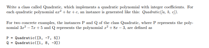 Write a class called Quadratic, which implements a quadratic polynomial with integer coefficients. For
each quadratic polynomial aa² + bar + c, an instance is generated like this: Quadratic([a, b, c]).
For two concrete examples, the instances P and Q of the class Quadratic, where P represents the poly-
nomial 3r? – 7x + 5 and Q represents the polynomial r² + 8x – 3, are defined as
P = Quadratic([3, -7, 5])
Quadratic([1, 8, -3])
