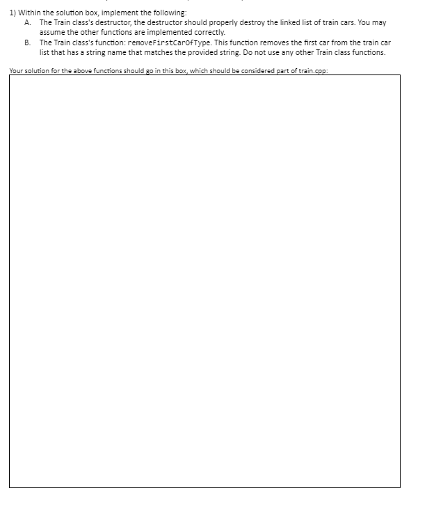 1) Within the solution box, implement the following:
A. The Train class's destructor, the destructor should properly destroy the linked list of train cars. You may
assume the other functions are implemented correctly.
B. The Train class's function: removeFirstcarofType. This function removes the first car from the train car
list that has a string name that matches the provided string. Do not use any other Train class functions.
Your solution for the above functions should go in this box, which should be considered part of train.cpp:
