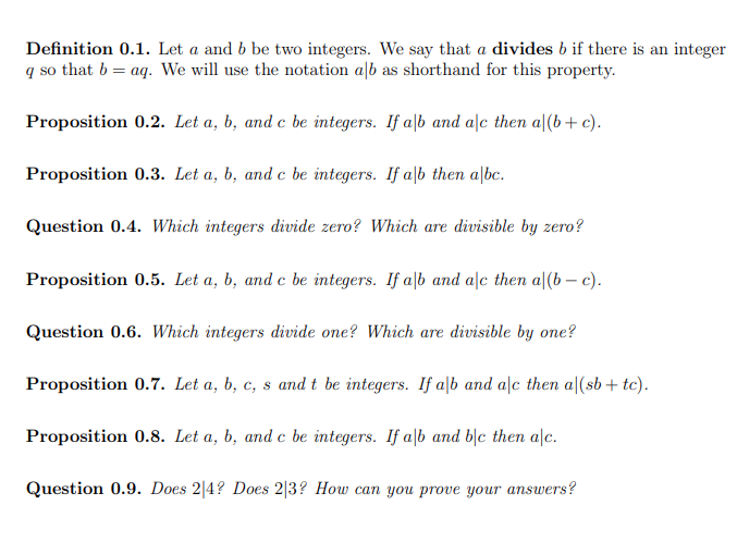 Definition 0.1. Let a and b be two integers. We say that a divides b if there is an integer
q so that b = aq. We will use the notation alb as shorthand for this property.
Proposition 0.2. Let a, b, and c be integers. If a|b and ale then a|(b+ c).
Proposition 0.3. Let a, b, and c be integers. If alb then albc.
Question 0.4. Which integers divide zero? Which are divisible by zero?
Proposition 0.5. Let a, b, and c be integers. If alb and alc then a|(b – c).
Question 0.6. Which integers divide one? Which are divisible by one?
Proposition 0.7. Let a, b, c, s and t be integers. If alb and alc then a|(sb+ tc).
Proposition 0.8. Let a, b, and c be integers. If a|b and b|c then alc.
Question 0.9. Does 2|4? Does 2|3? How can you prove your answers?
