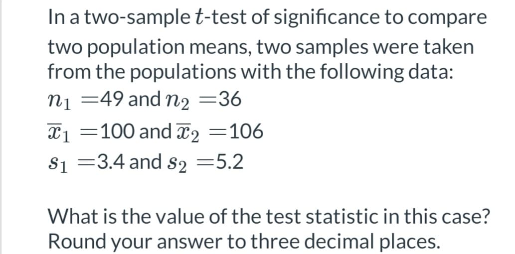 In a two-sample t-test of significance to compare
two population means, two samples were taken
from the populations with the following data:
n₁ =49 and n₂ =36
T1 =100 and ₂ =106
$₁ =3.4 and $2 =5.2
What is the value of the test statistic in this case?
Round your answer to three decimal places.