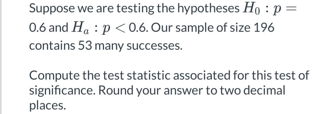 Suppose we are testing the hypotheses Ho : p
=
0.6 and Hap < 0.6. Our sample of size 196
contains 53 many successes.
Compute the test statistic associated for this test of
significance. Round your answer to two decimal
places.