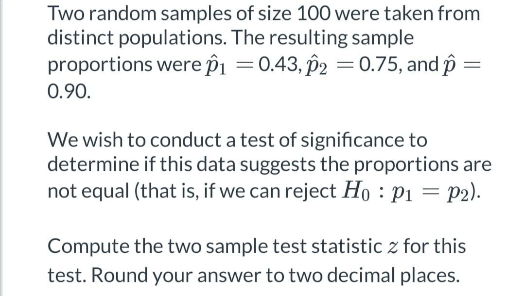 Two random samples of size 100 were taken from
distinct populations. The resulting sample
proportions were p₁ = 0.43, p2 = 0.75, and p
0.90.
=
We wish to conduct a test of significance to
determine if this data suggests the proportions are
not equal (that is, if we can reject Ho: P1 = P2).
Compute the two sample test statistic z for this
test. Round your answer to two decimal places.