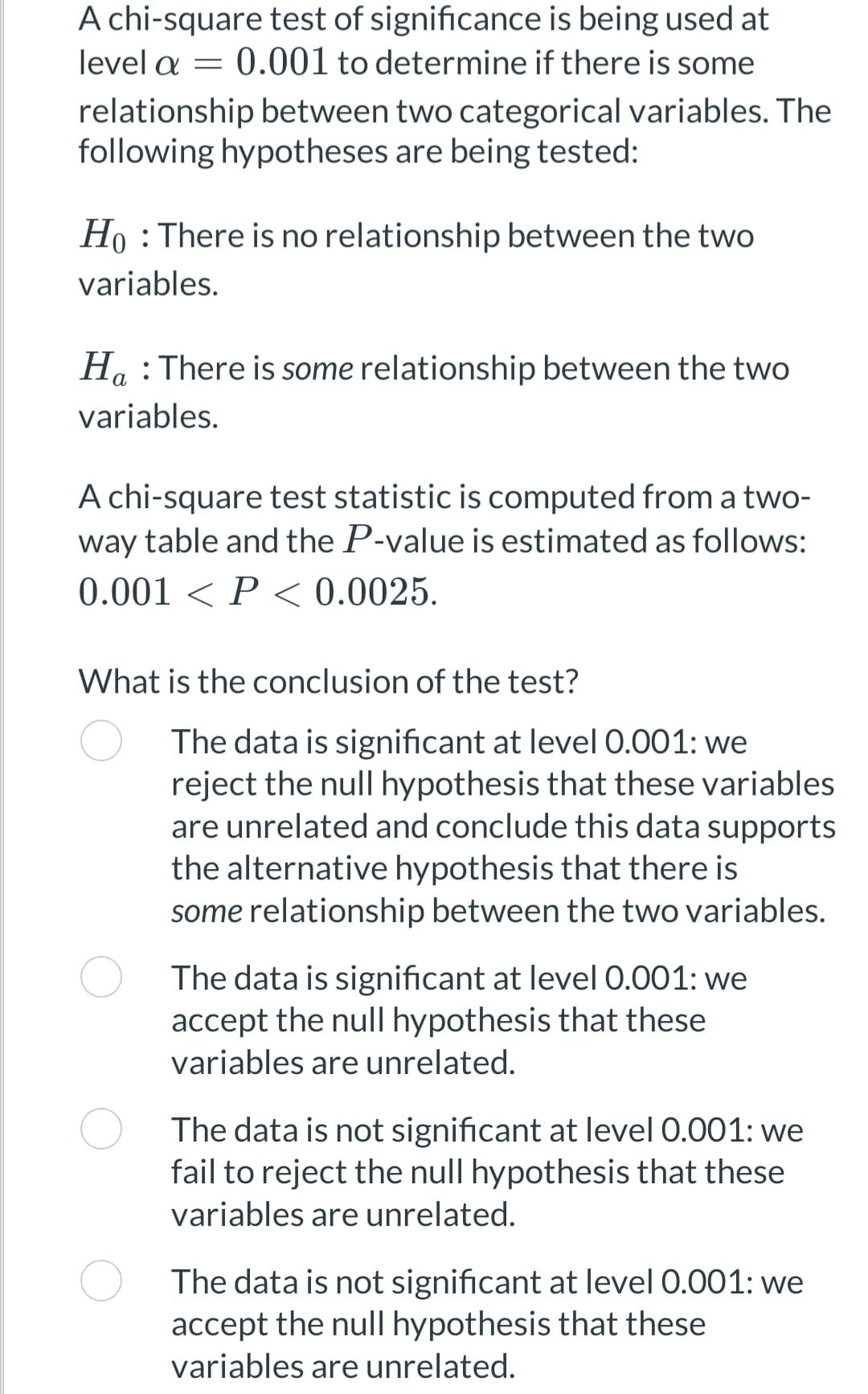 level a
A chi-square test of significance is being used at
0.001 to determine if there is some
relationship between two categorical variables. The
following hypotheses are being tested:
=
Ho: There is no relationship between the two
variables.
α
Ha : There is some relationship between the two
variables.
A chi-square test statistic is computed from a two-
way table and the P-value is estimated as follows:
0.001 < P < 0.0025.
What is the conclusion of the test?
The data is significant at level 0.001: we
reject the null hypothesis that these variables
are unrelated and conclude this data supports
the alternative hypothesis that there is
some relationship between the two variables.
The data is significant at level 0.001: we
accept the null hypothesis that these
variables are unrelated.
The data is not significant at level 0.001: we
fail to reject the null hypothesis that these
variables are unrelated.
The data is not significant at level 0.001: we
accept the null hypothesis that these
variables are unrelated.