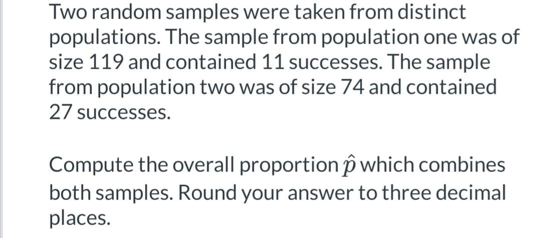 Two random samples were taken from distinct
populations. The sample from population one was of
size 119 and contained 11 successes. The sample
from population two was of size 74 and contained
27 successes.
Compute the overall proportion which combines
both samples. Round your answer to three decimal
places.