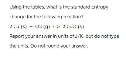 Using the tables, what is the standard entropy
change for the following reaction?
2 Cu (s) + O2(g) -> 2 CuO (s)
Report your answer in units of J/K, but do not type
the units. Do not round your answer.