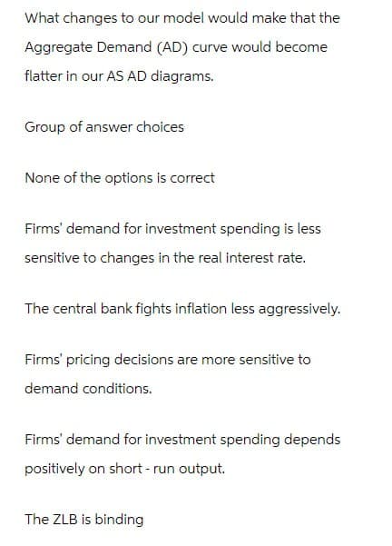 What changes to our model would make that the
Aggregate Demand (AD) curve would become
flatter in our AS AD diagrams.
Group of answer choices
None of the options is correct
Firms' demand for investment spending is less
sensitive to changes in the real interest rate.
The central bank fights inflation less aggressively.
Firms' pricing decisions are more sensitive to
demand conditions.
Firms' demand for investment spending depends
positively on short-run output.
The ZLB is binding