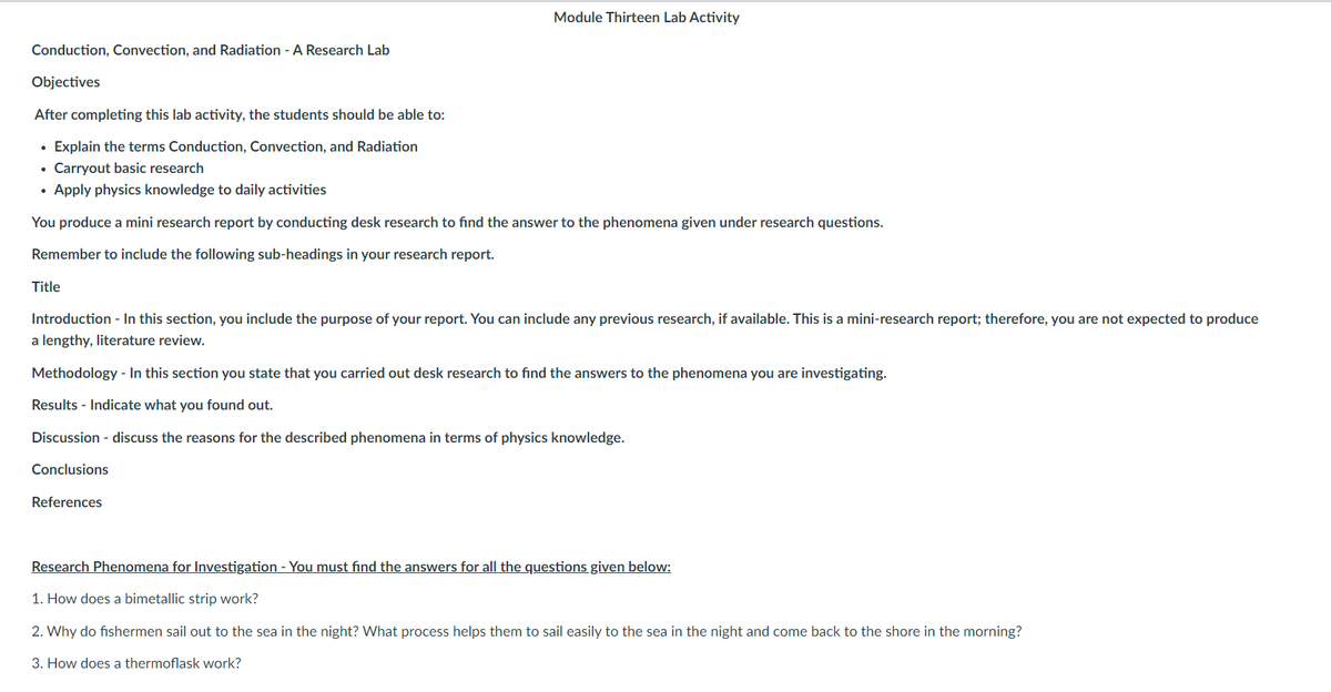 Module Thirteen Lab Activity
Conduction, Convection, and Radiation - A Research Lab
Objectives
After completing this lab activity, the students should be able to:
• Explain the terms Conduction, Convection, and Radiation
Carryout basic research
• Apply physics knowledge to daily activities
You produce a mini research report by conducting desk research to find the answer to the phenomena given under research questions.
Remember to include the following sub-headings in your research report.
Title
Introduction - In this section, you include the purpose of your report. You can include any previous research, if available. This is a mini-research report; therefore, you are not expected to produce
a lengthy, literature review.
Methodology - In this section you state that you carried out desk research to find the answers to the phenomena you are investigating.
Results - Indicate what you found out.
Discussion - discuss the reasons for the described phenomena in terms of physics knowledge.
Conclusions
References
Research Phenomena for Investigation - You must find the answers for all the questions given below:
1. How does a bimetallic strip work?
2. Why do fishermen sail out to the sea in the night? What process helps them to sail easily to the sea in the night and come back to the shore in the morning?
3. How does a thermoflask work?
