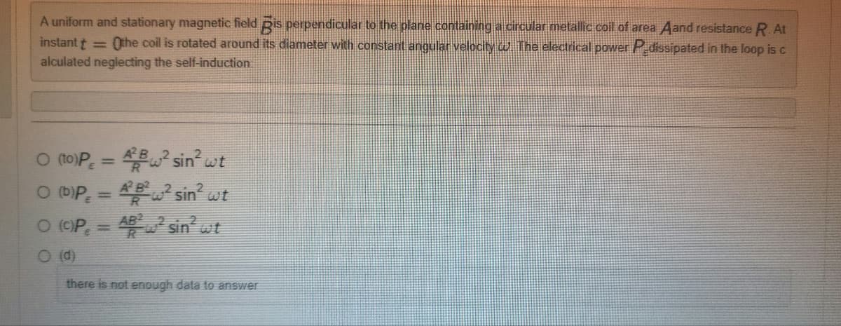 A uniform and stationary magnetic field is perpendicular to the plane containing a circular metallic coil of area Aand resistance R. At
instant t =
Othe coil is rotated around its diameter with constant angular velocity . The electrical power P dissipated in the loop is c
alculated neglecting the self-induction.
0 (to)P = 4² sin² wt
O (b)P = 4²²² sin² wt
O (C)P, = ²² sin² wt
O (d)
there is not enough data to answer