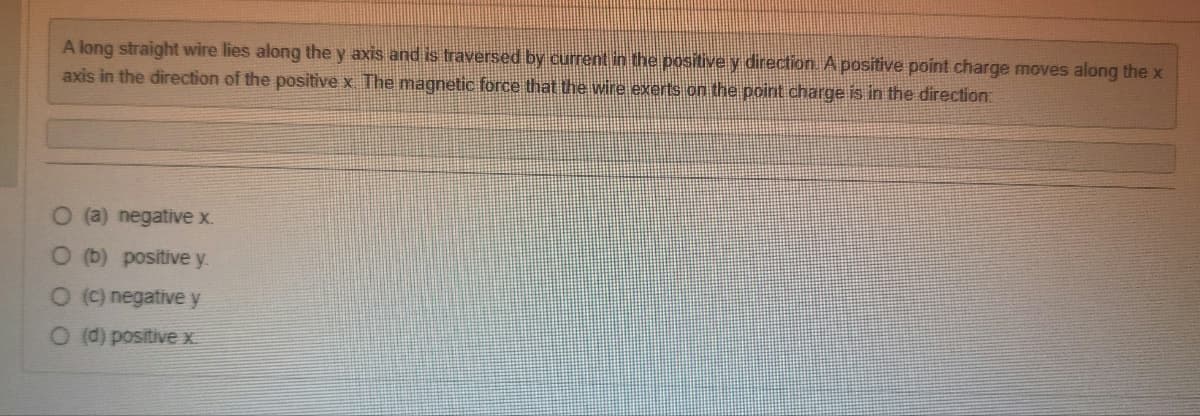 A long straight wire lies along the y axis and is traversed by current in the positive y direction. A positive point charge moves along the x
axis in the direction of the positive x The magnetic force that the wire exerts on the point charge is in the direction:
O (a) negative x.
O (b) positive y.
O (c) negative y
O (d) positive x