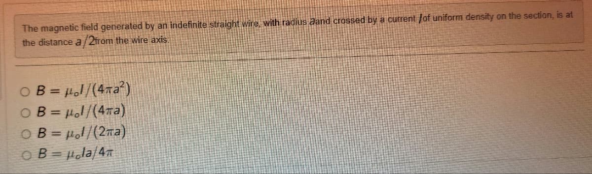 The magnetic field generated by an indefinite straight wire, with radius aand crossed by a current lof uniform density on the section, is at
the distance a/2from the wire axis.
OB = μl/(4πа2²)
OB = μl/(4πа)
OB=1/(2a)
OB=la/4T