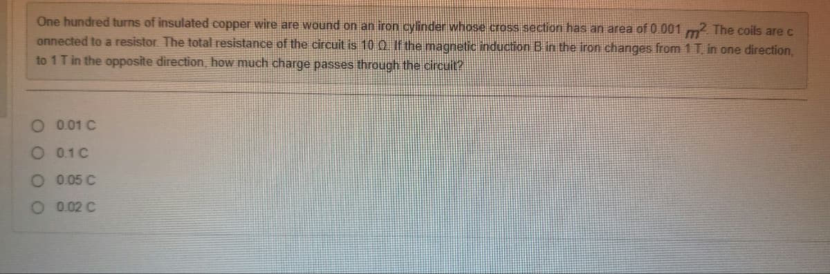 One hundred turns of insulated copper wire are wound on an iron cylinder whose cross section has an area of 0.001 m². The coils are c
onnected to a resistor. The total resistance of the circuit is 10 Q. If the magnetic induction B in the iron changes from 1 T, in one direction,
to 1 T in the opposite direction, how much charge passes through the circuit?
0.01 C
O
O 0.1 C
O 0.05 C
O 0.02 C