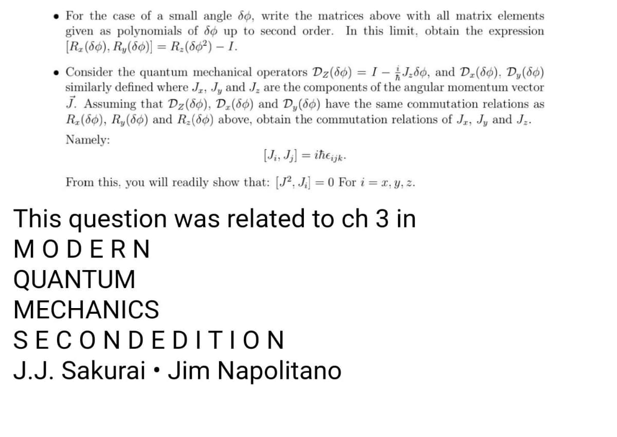 • For the case of a small angle 8ø, write the matrices above with all matrix elements
given as polynomials of do up to second order. In this limit, obtain the expression
[R, (8¢), R,(56)] = R;(86²) – I.
%3D
• Consider the quantum mechanical operators Dz(8ø) = I – J,dø, and Dz(8ø), Dy(8ø)
similarly defined where Jr, J, and J, are the components of the angular momentum vector
J. Assuming that Dz(8ø), Dµ(8ø) and D,(8ø) have the same commutation relations as
R(86), R,(86) and R:(86) above, obtain the commutation relations of Jr, Jy and J.
%3D
Namely:
[Ji, J;] = iħeijk-
From this, you will readily show that: [J?, J;] = 0 For i = x, y, z.
This question was related to ch 3 in
MODERN
QUANTUM
MECHANICS
SECONDEDITION
J.J. Sakurai • Jim Napolitano
