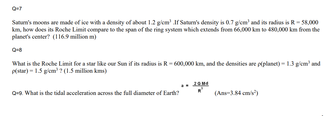 Q=7
Saturn's moons are made of ice with a density of about 1.2 g/cm³ .If Saturn's density is 0.7 g/cm³ and its radius is R = 58,000
km, how does its Roche Limit compare to the span of the ring system which extends from 66,000 km to 480,000 km from the
planet's center? (116.9 million m)
Q=8
What is the Roche Limit for a star like our Sun if its radius is R = 600,000 km, and the densities are p(planet) = 1.3 g/cm³ and
P(star) = 1.5 g/cm³ ? (1.5 million kms)
2 G Md
a =
Q=9. What is the tidal acceleration across the full diameter of Earth?
(Ans=3.84 cm/s²)
