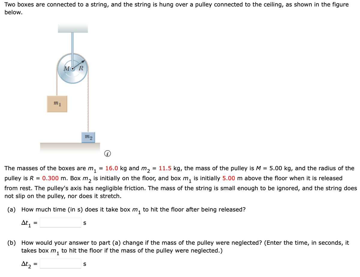 Two boxes are connected to a string, and the string is hung over a pulley connected to the ceiling, as shown in the figure
below.
m1
MOR
mq
=
The masses of the boxes are m₁ = 16.0 kg and m₂ = 11.5 kg, the mass of the pulley is M 5.00 kg, and the radius of the
pulley is R
= 0.300 m. Box m2 is initially on the floor, and box m₁ is initially 5.00 m above the floor when it is released
from rest. The pulley's axis has negligible friction. The mass of the string is small enough to be ignored, and the string does
not slip on the pulley, nor does it stretch.
(a) How much time (in s) does it take box m₁ to hit the floor after being released?
At ₁ =
=
S
(b) How would your answer to part (a) change if the mass of the pulley were neglected? (Enter the time, in seconds, it
takes box m₁ to hit the floor if the mass of the pulley were neglected.)
At₂ =
S