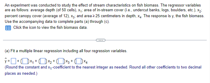 An experiment was conducted to study the effect of stream characteristics on fish biomass. The regressor variables
are as follows: average depth (of 50 cells), x₁; area of in-stream cover (i.e., undercut banks, logs, boulders, etc.), X2;
percent canopy cover (average of 12), x3; and area ≥25 centimeters in depth, x4. The response is y, the fish biomass.
Use the accompanying data to complete parts (a) through (c).
Click the icon to view the fish biomass data.
(a) Fit a multiple linear regression including all four regression variables.
ŷ = + (1) ×₁ + (×2 + (×3+ (×4
(Round the constant and x₁-coefficient to the nearest integer as needed. Round all other coefficients to two decimal
places as needed.)