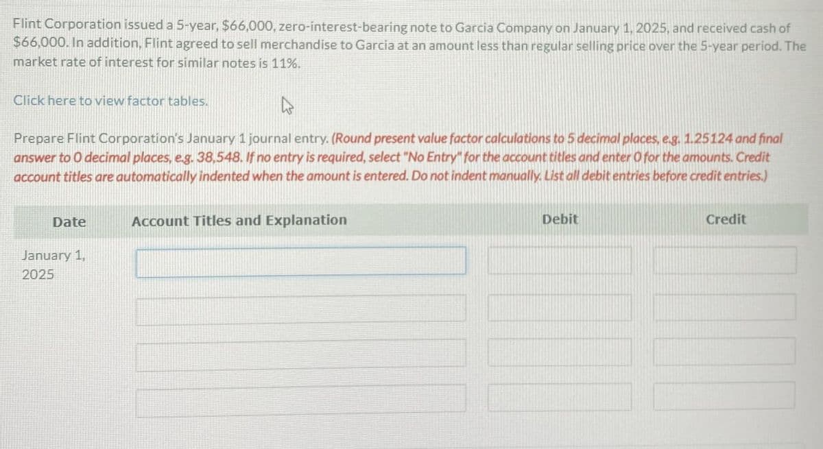 Flint Corporation issued a 5-year, $66,000, zero-interest-bearing note to Garcia Company on January 1, 2025, and received cash of
$66,000. In addition, Flint agreed to sell merchandise to Garcia at an amount less than regular selling price over the 5-year period. The
market rate of interest for similar notes is 11%.
Click here to view factor tables.
۵
Prepare Flint Corporation's January 1 journal entry. (Round present value factor calculations to 5 decimal places, e.g. 1.25124 and final
answer to O decimal places, e.g. 38,548. If no entry is required, select "No Entry" for the account titles and enter O for the amounts. Credit
account titles are automatically indented when the amount is entered. Do not indent manually. List all debit entries before credit entries.)
Date
Account Titles and Explanation
January 1,
2025
Debit
Credit