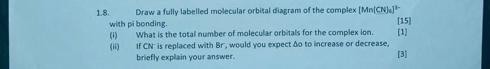 1.8.
with pi bonding.
Draw a fully labelled molecular orbital diagram of the complex [Mn(CN)6]³-
[15]
(i)
What is the total number of molecular orbitals for the complex ion.
(ii)
If CN is replaced with Br, would you expect Ao to increase or decrease,
briefly explain your answer.
[1]
[3]