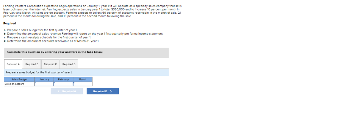 Fanning Pointers Corporation expects to begin operations on January 1, year 1; it will operate as a specialty sales company that sells
laser pointers over the Internet. Fanning expects sales in January year 1 to total $350,000 and to increase 10 percent per month in
February and March. All sales are on account. Fanning expects to collect 69 percent of accounts receivable in the month of sale, 21
percent in the month following the sale, and 10 percent in the second month following the sale.
Required
a. Prepare a sales budget for the first quarter of year 1.
b. Determine the amount of sales revenue Fanning will report on the year 1 first quarterly pro forma income statement.
c. Prepare a cash receipts schedule for the first quarter of year 1.
d. Determine the amount of accounts receivable as of March 31, year 1.
Complete this question by entering your answers in the tabs below.
Required A Required B Required C Required D
Prepare a sales budget for the first quarter of year 1.
Sales Budget
Sales on account
January
February
< Required A
March
Required B >