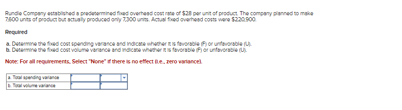 Rundle Company established a predetermined fixed overhead cost rate of $28 per unit of product. The company planned to make
7,600 units of product but actually produced only 7,300 units. Actual fixed overhead costs were $220,900.
Required
a. Determine the fixed cost spending variance and indicate whether it is favorable (F) or unfavorable (U).
b. Determine the fixed cost volume variance and Indicate whether it is favorable (F) or unfavorable (U).
Note: For all requirements, Select "None" If there is no effect (I.e., zero variance).
a. Total spending variance
b. Total volume variance