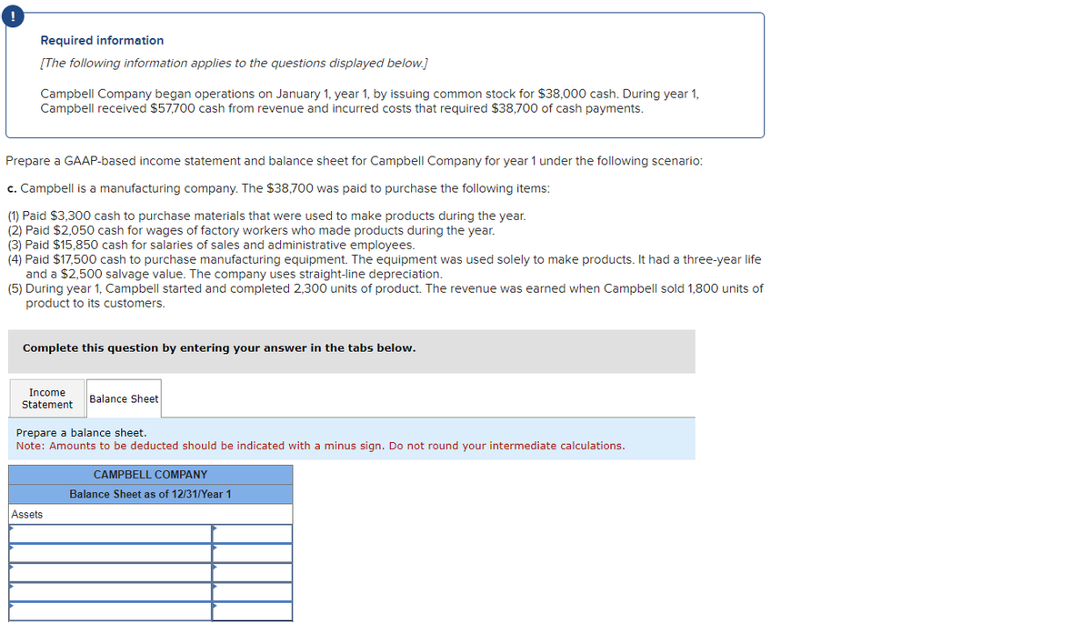 Required information
[The following information applies to the questions displayed below.]
Campbell Company began operations on January 1, year 1, by issuing common stock for $38,000 cash. During year 1,
Campbell received $57,700 cash from revenue and incurred costs that required $38,700 of cash payments.
Prepare a GAAP-based income statement and balance sheet for Campbell Company for year 1 under the following scenario:
c. Campbell is a manufacturing company. The $38,700 was paid to purchase the following items:
(1) Paid $3,300 cash to purchase materials that were used to make products during the year.
(2) Paid $2,050 cash for wages of factory workers who made products during the year.
(3) Paid $15,850 cash for salaries of sales and administrative employees.
(4) Paid $17,500 cash to purchase manufacturing equipment. The equipment was used solely to make products. It had a three-year life
and a $2,500 salvage value. The company uses straight-line depreciation.
(5) During year 1, Campbell started and completed 2,300 units of product. The revenue was earned when Campbell sold 1,800 units of
product to its customers.
Complete this question by entering your answer in the tabs below.
Income
Statement
Balance Sheet
Prepare a balance sheet.
Note: Amounts to be deducted should be indicated with a minus sign. Do not round your intermediate calculations.
Assets
CAMPBELL COMPANY
Balance Sheet as of 12/31/Year 1