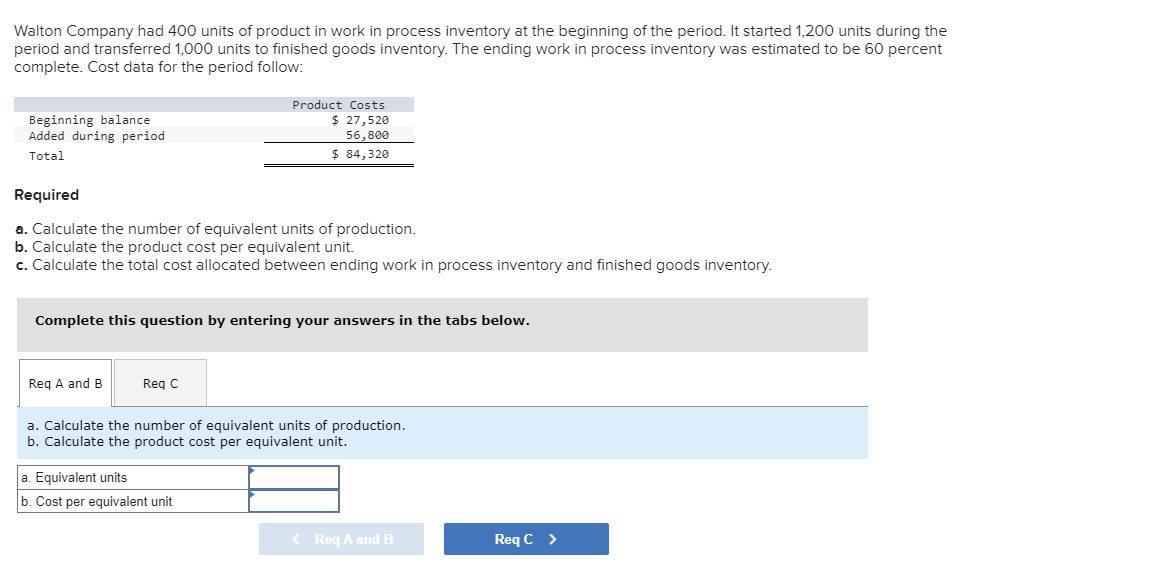 Walton Company had 400 units of product in work in process inventory at the beginning of the period. It started 1,200 units during the
period and transferred 1,000 units to finished goods inventory. The ending work in process inventory was estimated to be 60 percent
complete. Cost data for the period follow:
Beginning balance
Added during period
Total
Required
a. Calculate the number of equivalent units of production.
b. Calculate the product cost per equivalent unit.
c. Calculate the total cost allocated between ending work in process inventory and finished goods inventory.
Complete this question by entering your answers in the tabs below.
Req A and B
Product Costs
$ 27,520
56,800
$ 84,320
Req C
a. Calculate the number of equivalent units of production.
b. Calculate the product cost per equivalent unit.
a. Equivalent units
b. Cost per equivalent unit
< Req A and B
Req C >