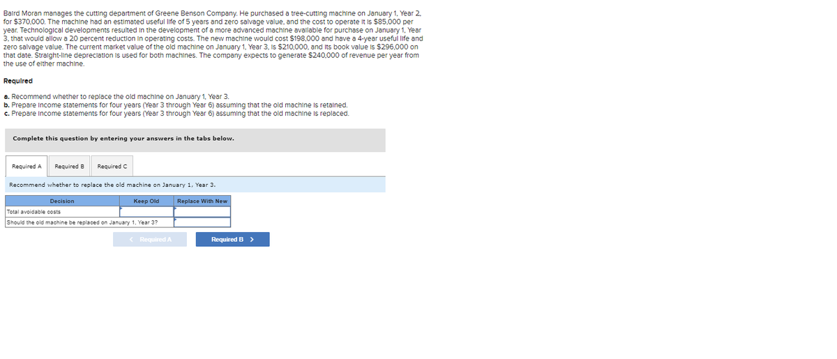 Baird Moran manages the cutting department of Greene Benson Company. He purchased a tree-cutting machine on January 1, Year 2,
for $370,000. The machine had an estimated useful life of 5 years and zero salvage value, and the cost to operate it is $85,000 per
year. Technological developments resulted in the development of a more advanced machine available for purchase on January 1, Year
3, that would allow a 20 percent reduction in operating costs. The new machine would cost $198,000 and have a 4-year useful life and
zero salvage value. The current market value of the old machine on January 1, Year 3, Is $210,000, and Its book value is $296,000 on
that date. Straight-line depreciation is used for both machines. The company expects to generate $240,000 of revenue per year from
the use of elther machine.
Required
a. Recommend whether to replace the old machine on January 1, Year 3.
b. Prepare Income statements for four years (Year 3 through Year 6) assuming that the old machine
c. Prepare Income statements for four years (Year 3 through Year 6) assuming that the old machine
Complete this question by entering your answers in the tabs below.
Required A
Required B
Required C
Recommend whether to replace the old machine on January 1, Year 3.
Decision
Keep Old
Total avoidable costs
Should the old machine be replaced on January 1, Year 3?
< Required A
Replace With New
Required B >
retained.
replaced.