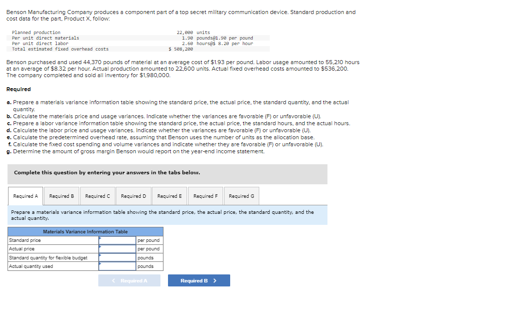 Benson Manufacturing Company produces a component part of a top secret military communication device. Standard production and
cost data for the part, Product X, follow:
Planned production
Per unit direct materials
Per unit direct labor
Total estimated fixed overhead costs
Benson purchased and used 44,370 pounds of material at an average cost of $1.93 per pound. Labor usage amounted to 55,210 hours
at an average of $8.32 per hour. Actual production amounted to 22,600 units. Actual fixed overhead costs amounted to $536,200.
The company completed and sold all inventory for $1,980,000.
Required
a. Prepare a materials variance information table showing the standard price, the actual price, the standard quantity, and the actual
quantity.
b. Calculate the materials price and usage variances. Indicate whether the variances are favorable (F) or unfavorable (U).
c. Prepare a labor variance information table showing the standard price, the actual price, the standard hours, and the actual hours.
d. Calculate the labor price and usage variances. Indicate whether the variances are favorable (F) or unfavorable (U).
e. Calculate the predetermined overhead rate, assuming that Benson uses the number of units as the allocation base.
1. Calculate the fixed cost spending and volume variances and indicate whether they are favorable (F) or unfavorable (U).
g. Determine the amount of gross margin Benson would report on the year-end income statement.
Complete this question by entering your answers in the tabs below.
Required C
Required A Required B
Required D Required E Required F
Prepare a materials variance information table showing the standard price, the actual price, the standard quantity, and the
actual quantity.
22,000 units
1.90 pounds@1.90 per pound
2.60 hours@$ 8.20 per hour
$ 508,200
Materials Variance Information Table
Standard price
Actual price
Standard quantity for flexible budget
Actual quantity used
per pound
per pound
pounds
pounds
< Required A
Required B >
Required G