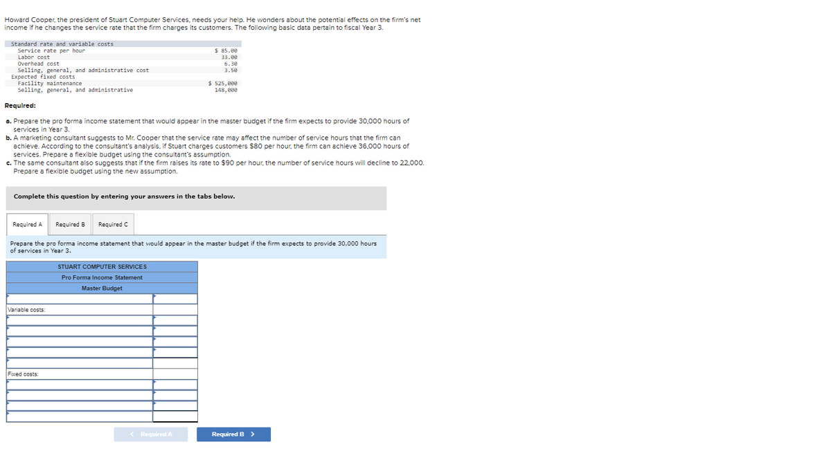 Howard Cooper, the president of Stuart Computer Services, needs your help. He wonders about the potential effects on the firm's net
income if he changes the service rate that the firm charges its customers. The following basic data pertain to fiscal Year 3.
Standard rate and variable costs
Service rate per hour
Labor cost
Overhead cost
Selling, general, and administrative cost
Expected fixed costs
Facility maintenance
Selling, general, and administrative
Required:
a. Prepare the pro forma income statement that would appear in the master budget if the firm expects to provide 30,000 hours of
services in Year 3.
b. A marketing consultant suggests to Mr. Cooper that the service rate may affect the number of service hours that the firm can
achieve. According to the consultant's analysis, if Stuart charges customers $80 per hour, the firm can achieve 36,000 hours of
services. Prepare a flexible budget using the consultant's assumption.
c. The same consultant also suggests that if the firm raises its rate to $90 per hour, the number of service hours will decline to 22,000.
Prepare a flexible budget using the new assumption.
Required A
Complete this question by entering your answers in the tabs below.
Variable costs:
Required B Required C
Fixed costs:
$ 85.00
33.00
6.30
3.50
Prepare the pro forma income statement that would appear in the master budget if the firm expects to provide 30,000 hours
of services in Year 3.
$ 525,000
148,000
STUART COMPUTER SERVICES
Pro Forma Income Statement
Master Budget
< Required A
Required B >