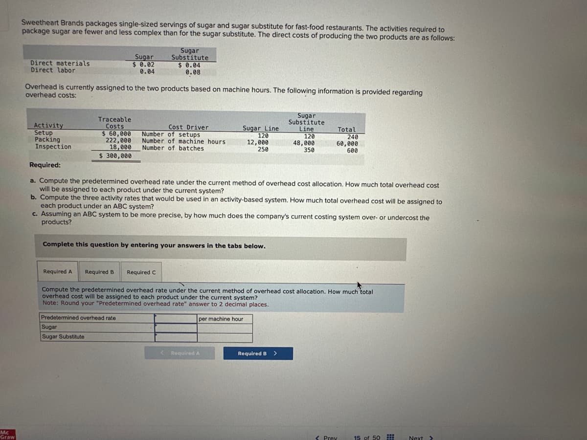 Mc
Graw
Sweetheart Brands packages single-sized servings of sugar and sugar substitute for fast-food restaurants. The activities required to
package sugar are fewer and less complex than for the sugar substitute. The direct costs of producing the two products are as follows:
Direct materials
Direct labor
Activity
Setup
Packing
Inspection
Overhead is currently assigned to the two products based on machine hours. The following information is provided regarding
overhead costs:
Traceable
Costs
$ 60,000
222,000
18,000
$ 300,000
Sugar
$ 0.02
0.04
Sugar
Substitute
$ 0.04
0.08
Predetermined overhead rate
Sugar
Sugar Substitute
Cost Driver
Number of setups
Number of machine hours
Number of batches
Complete this question by entering your answers in the tabs below.
Required C
Sugar Line
120
12,000
250
Required:
a. Compute the predetermined overhead rate under the current method of overhead cost allocation. How much total overhead cost
will be assigned to each product under the current system?
b. Compute the three activity rates that would be used in an activity-based system. How much total overhead cost will be assigned to
each product under an ABC system?
c. Assuming an ABC system to be more precise, by how much does the company's current costing system over- or undercost the
products?
Required A Required B
Compute the predetermined overhead rate under the current method of overhead cost allocation. How much total
overhead cost will be assigned to each product under the current system?
Note: Round your "Predetermined overhead rate" answer to 2 decimal places.
per machine hour
< Required A
Sugar
Substitute
Line
120
48,000
350
Required B
Total
240
60,000
600
>
< Prev
15 of 50
www
Next >