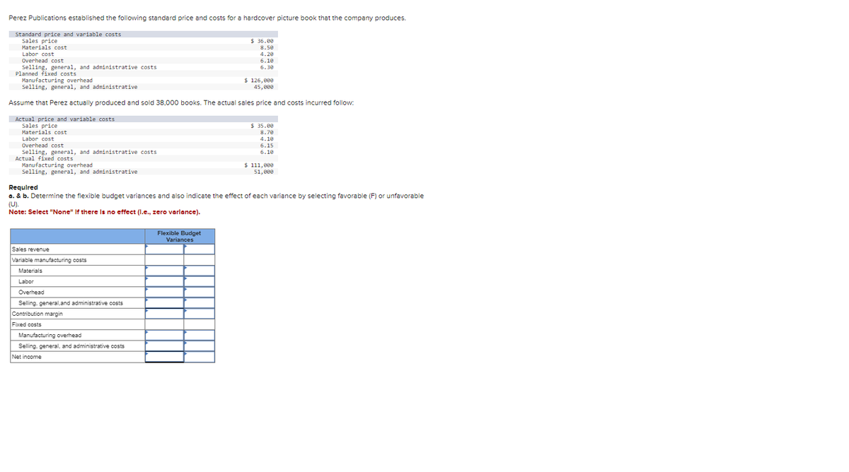 Perez Publications established the following standard price and costs for a hardcover picture book that the company produces.
Standard price and variable costs
Sales price
Materials cost
Labor cost
Overhead cost
Selling, general, and administrative costs
Planned fixed costs
Manufacturing overhead
$ 126,000
45,000
Selling, general, and administrative
Assume that Perez actually produced and sold 38,000 books. The actual sales price and costs incurred follow:
Actual price and variable costs
Sales price
Materials cost
Labor cost
Overhead cost
Selling, general, and administrative costs
Actual fixed costs
Manufacturing overhead
Selling, general, and administrative
Sales revenue
Variable manufacturing costs
Materials
Labor
Overhead
Selling, general, and administrative costs
Contribution margin
Required
a. & b. Determine the flexible budget variances and also indicate the effect of each variance by selecting favorable (F) or unfavorable
(U).
Note: Select "None" If there is no effect (l.e., zero varlance).
Fixed costs
$36.00
8.50
4.20
6.10
6.30
Manufacturing overhead
Selling, general, and administrative costs
Net income
Flexible Budget
Variances
$35.00
8.70
4.10
6.15
6.10
$ 111,000
51,000